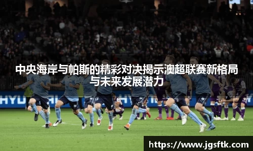 中央海岸与帕斯的精彩对决揭示澳超联赛新格局与未来发展潜力